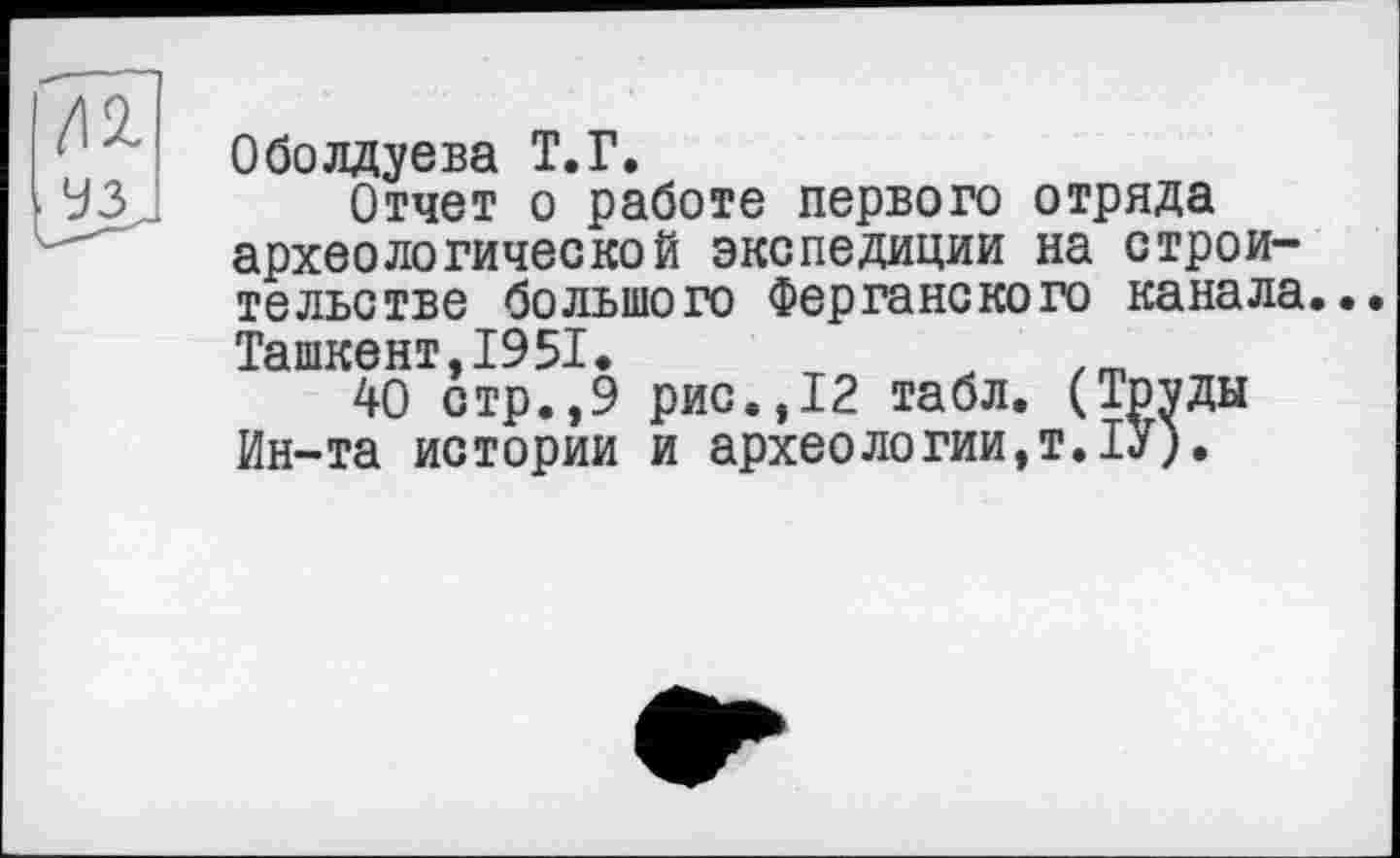 ﻿Оболдуева Т.Г.
Отчет о работе первого отряда археологической экспедиции на строительстве большого Ферганского канала.. Ташкент,1951.
40 стр.,9 рис.,12 табл. (Тр^ды Ин-та истории и археологии,т.ІУ).